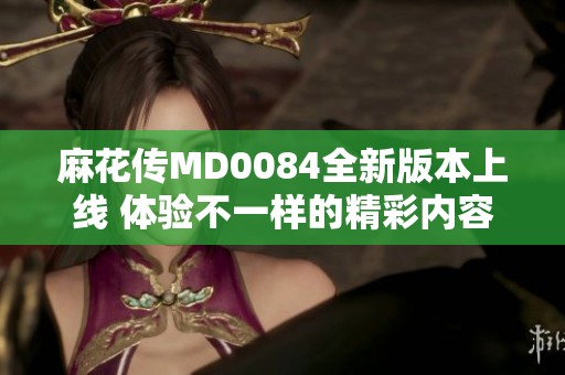 麻花传MD0084全新版本上线 体验不一样的精彩内容