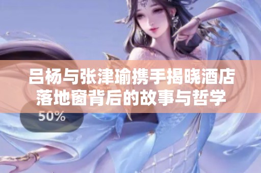 吕杨与张津瑜携手揭晓酒店落地窗背后的故事与哲学