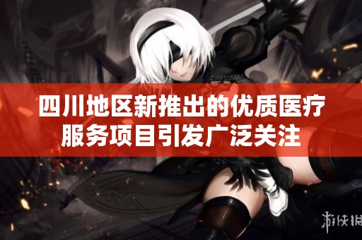四川地区新推出的优质医疗服务项目引发广泛关注