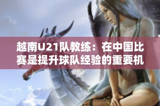 越南U21队教练：在中国比赛是提升球队经验的重要机会