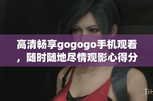 高清畅享gogogo手机观看，随时随地尽情观影心得分享