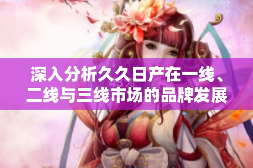 深入分析久久日产在一线、二线与三线市场的品牌发展策略