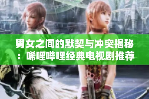 男女之间的默契与冲突揭秘：唏哩哔哩经典电视剧推荐