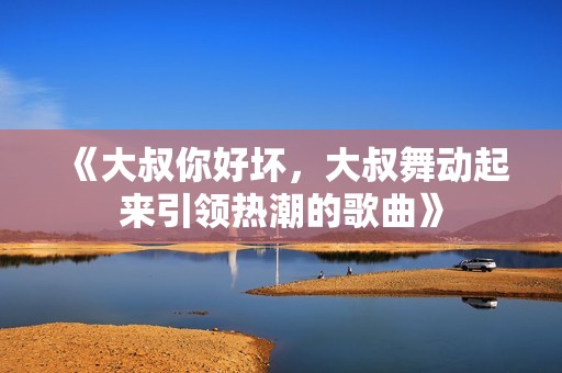 《大叔你好坏，大叔舞动起来引领热潮的歌曲》
