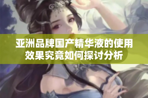 亚洲品牌国产精华液的使用效果究竟如何探讨分析