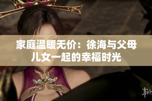 家庭温暖无价：徐海与父母儿女一起的幸福时光