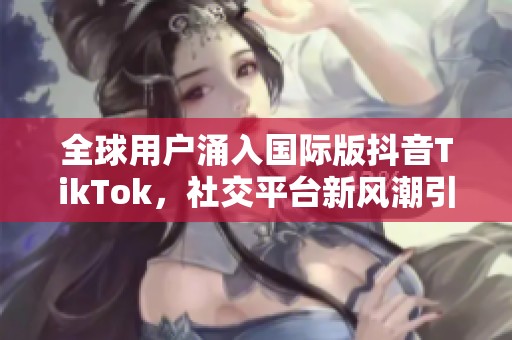 全球用户涌入国际版抖音TikTok，社交平台新风潮引领潮流
