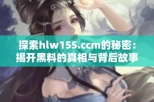探索hlw155.ccm的秘密：揭开黑料的真相与背后故事