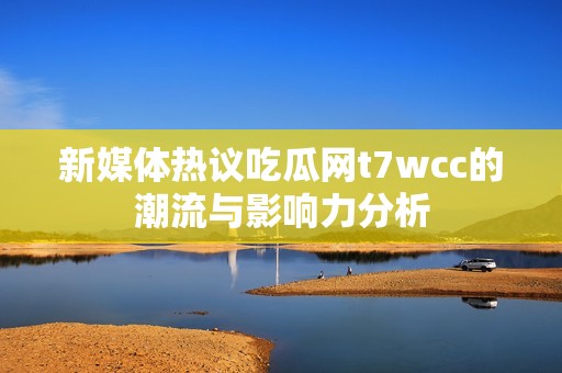 新媒体热议吃瓜网t7wcc的潮流与影响力分析