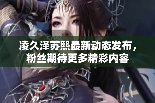 凌久泽苏熙最新动态发布，粉丝期待更多精彩内容