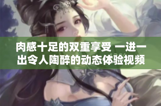 肉感十足的双重享受 一进一出令人陶醉的动态体验视频
