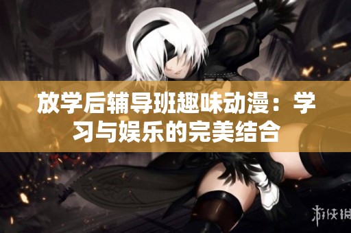 放学后辅导班趣味动漫：学习与娱乐的完美结合