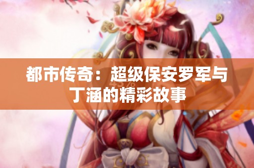 都市传奇：超级保安罗军与丁涵的精彩故事