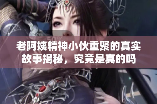 老阿姨精神小伙重聚的真实故事揭秘，究竟是真的吗