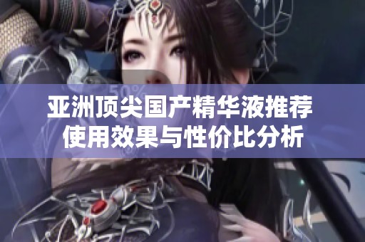 亚洲顶尖国产精华液推荐 使用效果与性价比分析