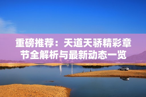 重磅推荐：天道天骄精彩章节全解析与最新动态一览