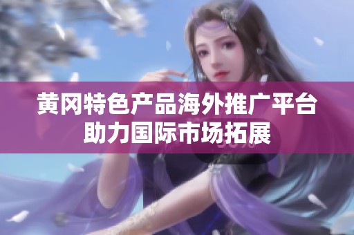 黄冈特色产品海外推广平台助力国际市场拓展