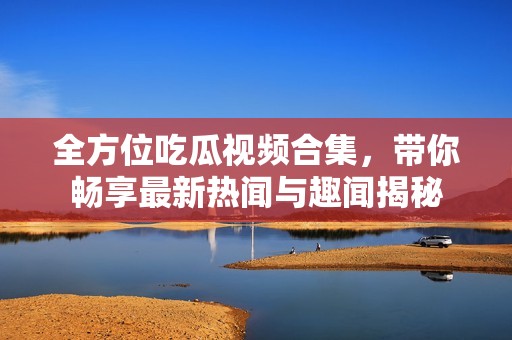 全方位吃瓜视频合集，带你畅享最新热闻与趣闻揭秘