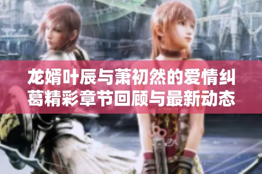 龙婿叶辰与萧初然的爱情纠葛精彩章节回顾与最新动态