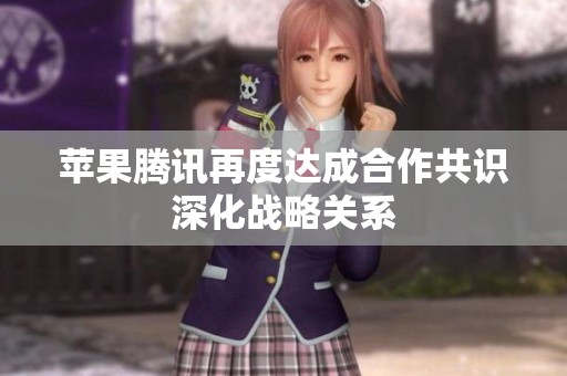 苹果腾讯再度达成合作共识深化战略关系