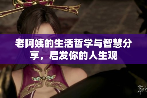 老阿姨的生活哲学与智慧分享，启发你的人生观