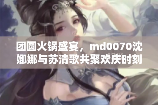 团圆火锅盛宴，md0070沈娜娜与苏清歌共聚欢庆时刻