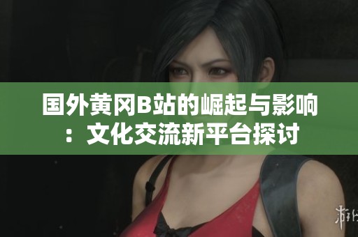 国外黄冈B站的崛起与影响：文化交流新平台探讨