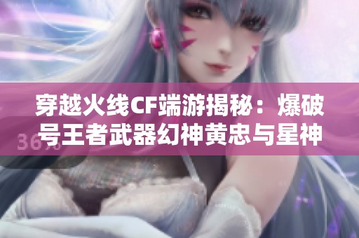 穿越火线CF端游揭秘：爆破号王者武器幻神黄忠与星神全面解析