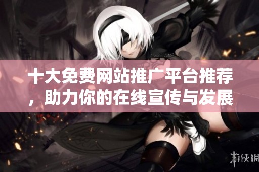 十大免费网站推广平台推荐，助力你的在线宣传与发展