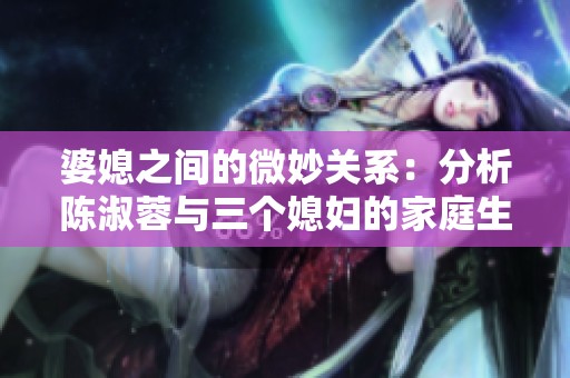 婆媳之间的微妙关系：分析陈淑蓉与三个媳妇的家庭生活