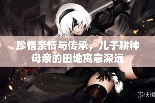珍惜亲情与传承，儿子耕种母亲的田地寓意深远