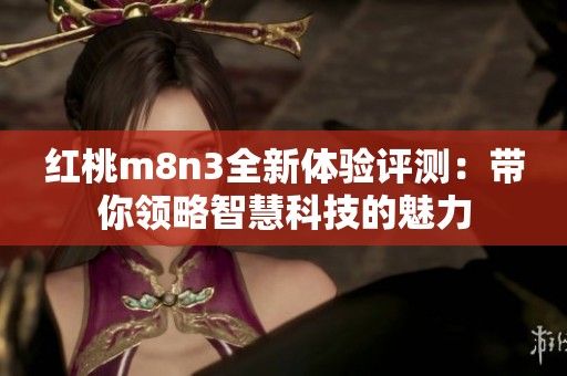 红桃m8n3全新体验评测：带你领略智慧科技的魅力