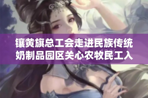 镶黄旗总工会走进民族传统奶制品园区关心农牧民工入会情况