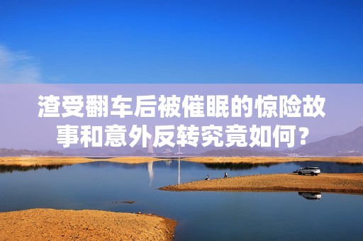 渣受翻车后被催眠的惊险故事和意外反转究竟如何？