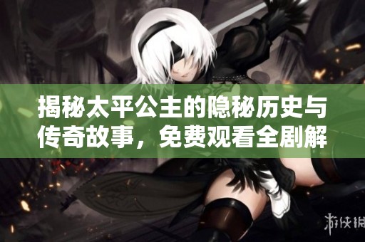 揭秘太平公主的隐秘历史与传奇故事，免费观看全剧解析