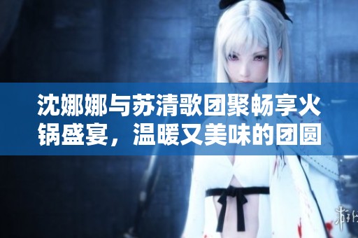 沈娜娜与苏清歌团聚畅享火锅盛宴，温暖又美味的团圆时刻