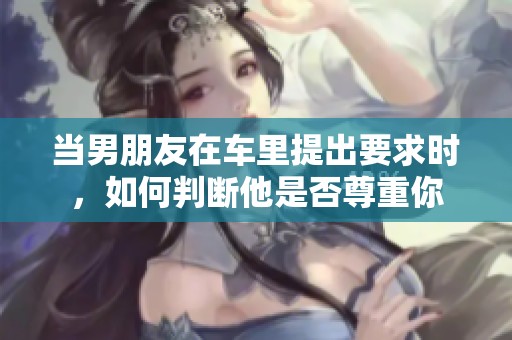 当男朋友在车里提出要求时，如何判断他是否尊重你