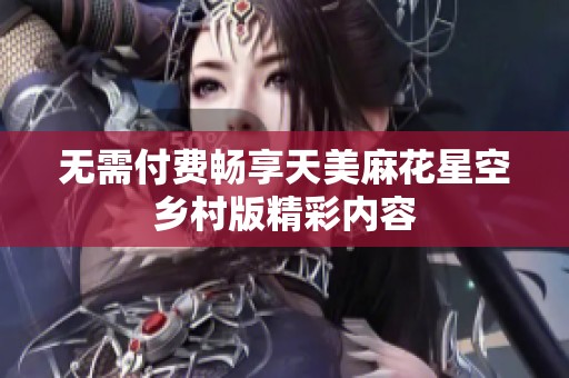 无需付费畅享天美麻花星空乡村版精彩内容
