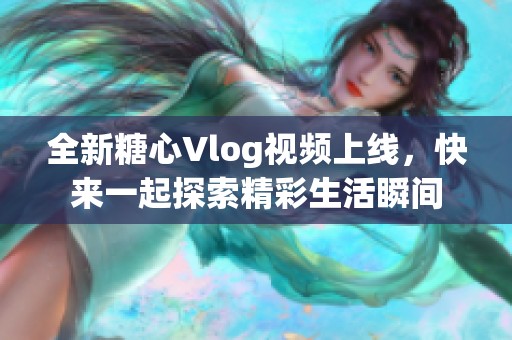 全新糖心Vlog视频上线，快来一起探索精彩生活瞬间