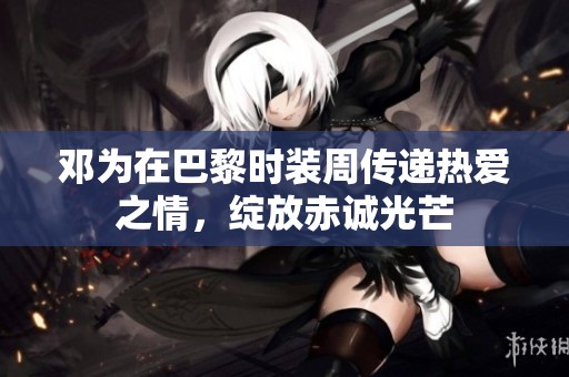 邓为在巴黎时装周传递热爱之情，绽放赤诚光芒