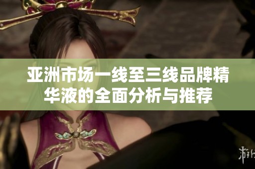亚洲市场一线至三线品牌精华液的全面分析与推荐