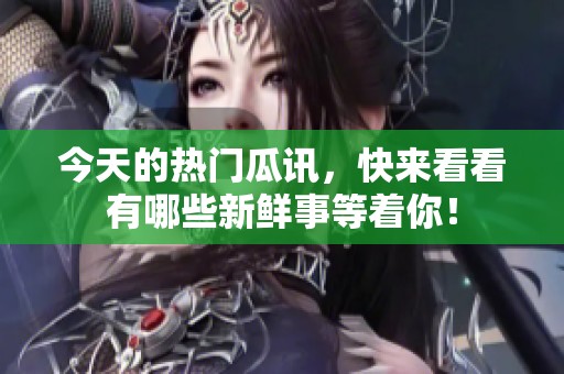 今天的热门瓜讯，快来看看有哪些新鲜事等着你！