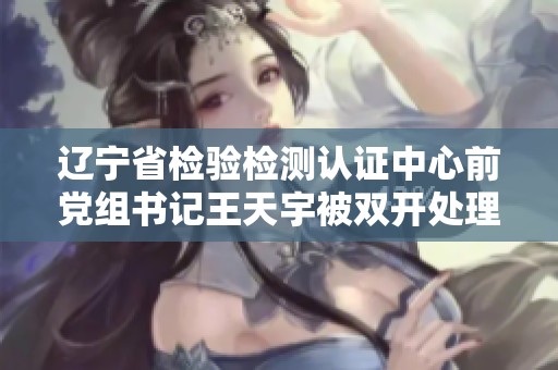 辽宁省检验检测认证中心前党组书记王天宇被双开处理的消息