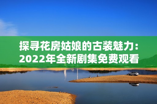 探寻花房姑娘的古装魅力：2022年全新剧集免费观看攻略