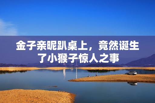 金子亲昵趴桌上，竟然诞生了小猴子惊人之事