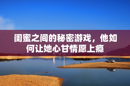 闺蜜之间的秘密游戏，他如何让她心甘情愿上瘾