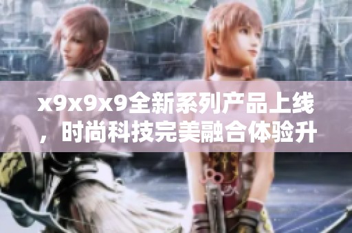 x9x9x9全新系列产品上线，时尚科技完美融合体验升级