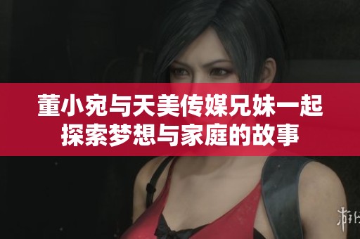 董小宛与天美传媒兄妹一起探索梦想与家庭的故事
