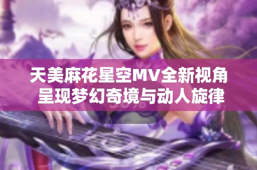 天美麻花星空MV全新视角 呈现梦幻奇境与动人旋律
