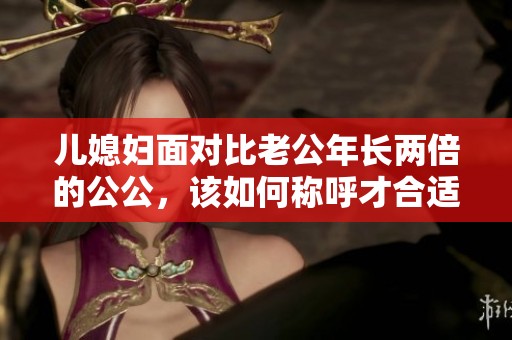 儿媳妇面对比老公年长两倍的公公，该如何称呼才合适呢